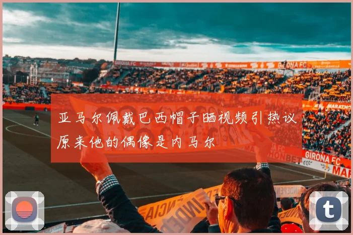 亚马尔佩戴巴西帽子晒视频引热议原来他的偶像是内马尔