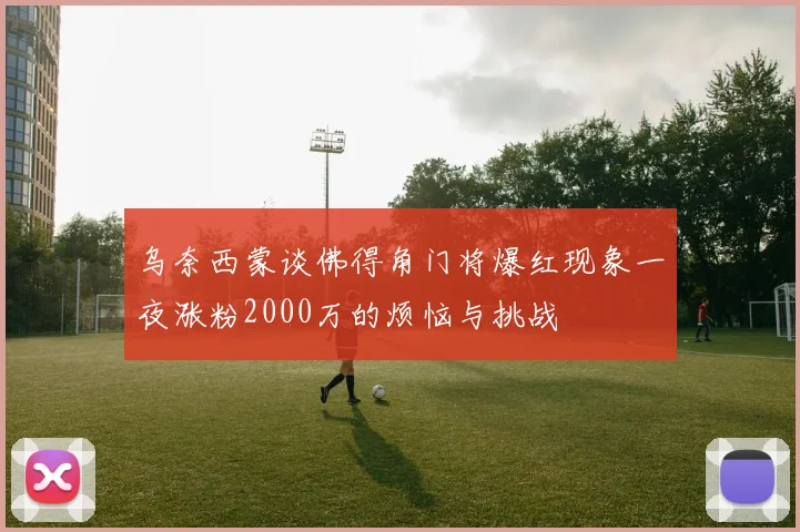 乌奈西蒙谈佛得角门将爆红现象一夜涨粉2000万的烦恼与挑战