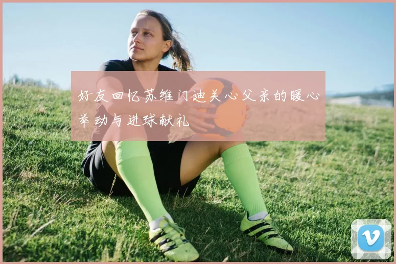 好友回忆苏维门迪关心父亲的暖心举动与进球献礼