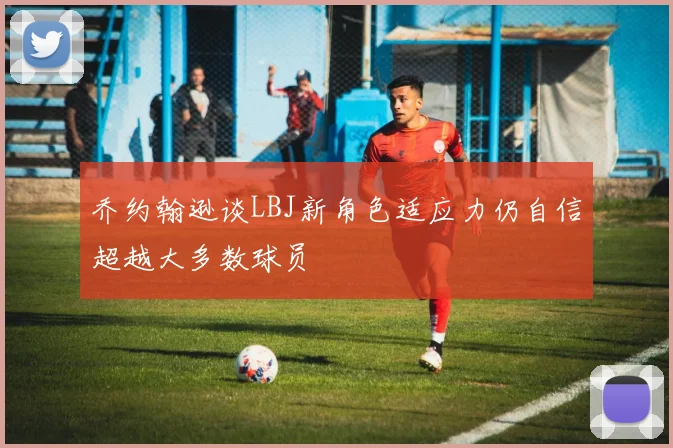 乔约翰逊谈LBJ新角色适应力仍自信超越大多数球员