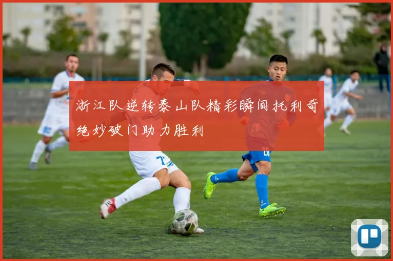 浙江队逆转泰山队精彩瞬间托利奇绝妙破门助力胜利