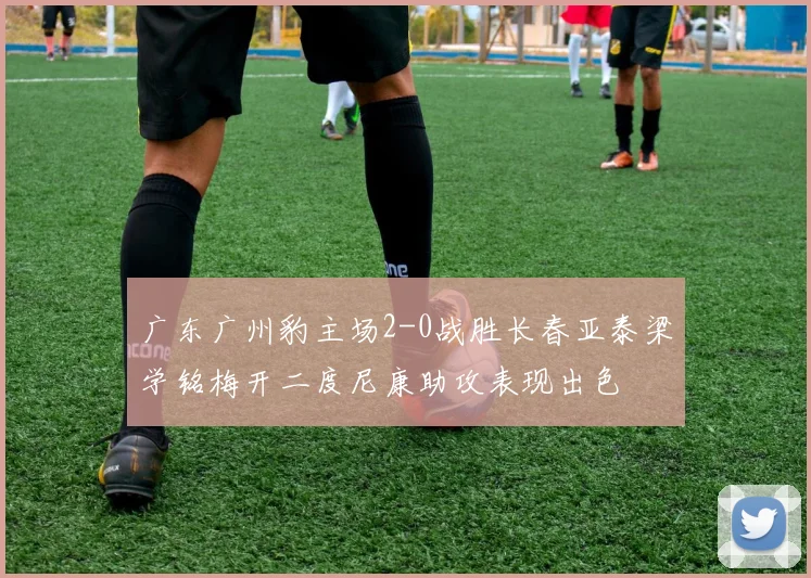 广东广州豹主场2-0战胜长春亚泰梁学铭梅开二度尼康助攻表现出色