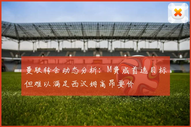 曼联转会动态分析：M费成首选目标但难以满足西汉姆高昂要价