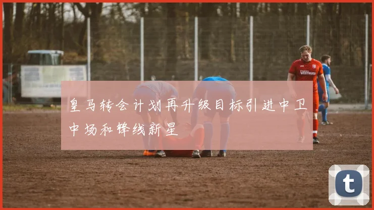 皇马转会计划再升级目标引进中卫中场和锋线新星