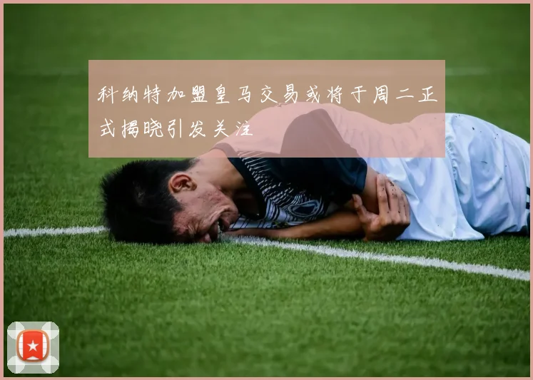 科纳特加盟皇马交易或将于周二正式揭晓引发关注