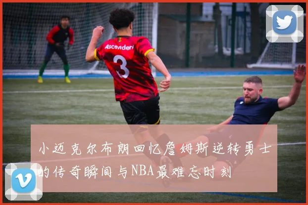 小迈克尔布朗回忆詹姆斯逆转勇士的传奇瞬间与NBA最难忘时刻