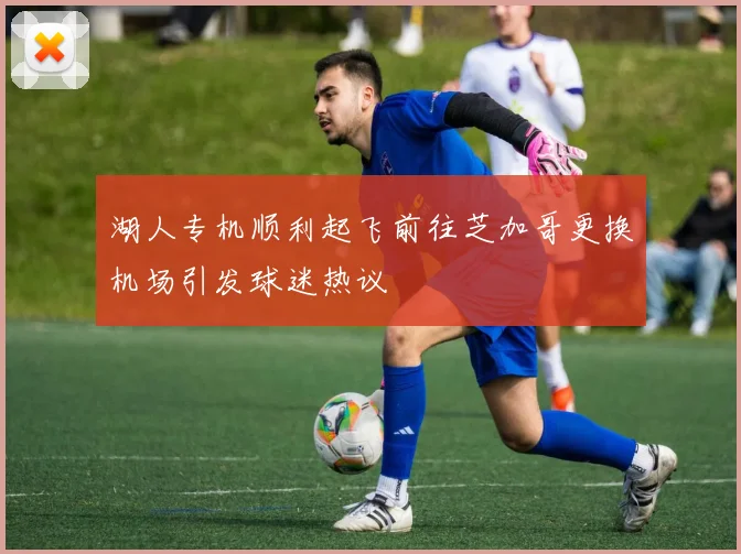湖人专机顺利起飞前往芝加哥更换机场引发球迷热议
