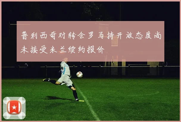 普利西奇对转会罗马持开放态度尚未接受米兰续约报价