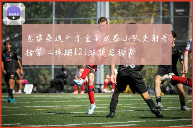 克雷桑追平李金羽成泰山队史射手榜第二韩鹏121球稳居榜首