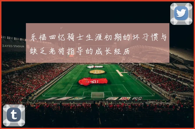 乐福回忆骑士生涯初期的坏习惯与缺乏老将指导的成长经历