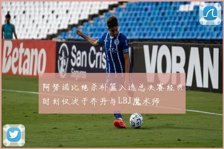 阿努诺比绝杀补篮入选总决赛经典时刻仅次于乔丹与LBJ魔术师