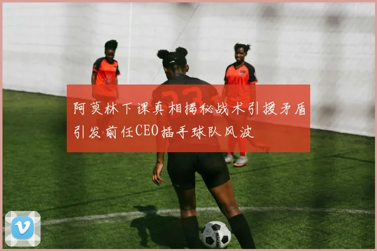 阿莫林下课真相揭秘战术引援矛盾引发前任CEO插手球队风波