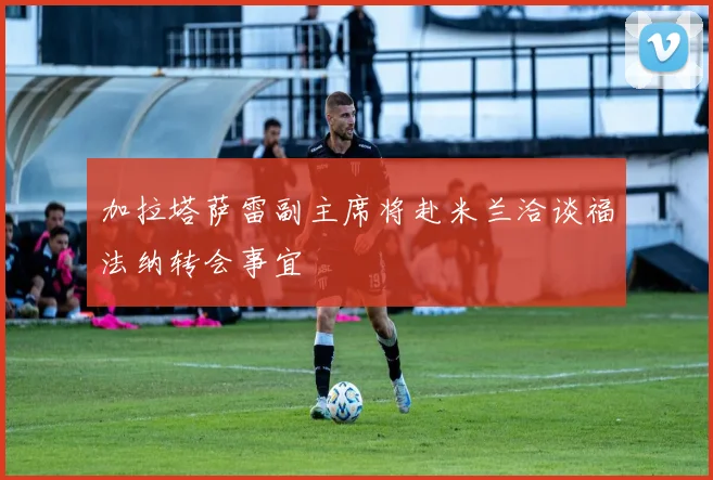 加拉塔萨雷副主席将赴米兰洽谈福法纳转会事宜