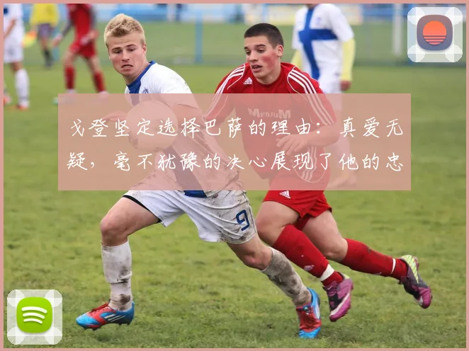 戈登坚定选择巴萨的理由：真爱无疑，毫不犹豫的决心展现了他的忠诚