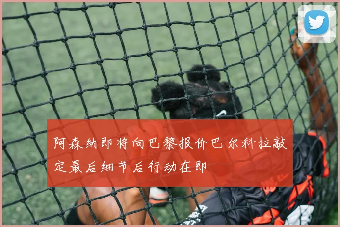 阿森纳即将向巴黎报价巴尔科拉敲定最后细节后行动在即