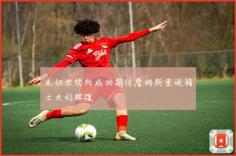 米切尔续约成功期待詹姆斯重返骑士共创辉煌