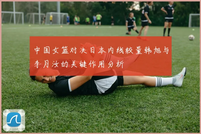 中国女篮对决日本内线较量韩旭与李月汝的关键作用分析