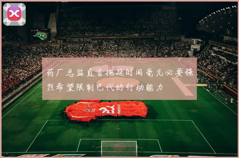 药厂总监直言拖延时间毫无必要强烈希望限制巴代的行动能力