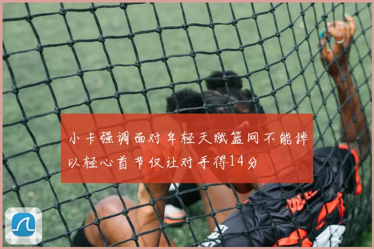 小卡强调面对年轻天赋篮网不能掉以轻心首节仅让对手得14分
