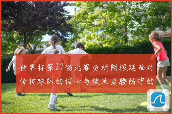 世界杯第27场比赛分析阿根廷面对传控球队的信心与埃及后腰防守的隐患