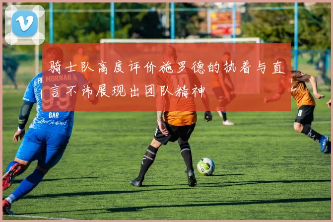 骑士队高度评价施罗德的执着与直言不讳展现出团队精神