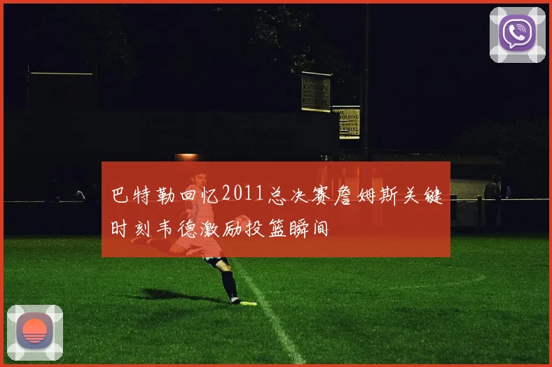 巴特勒回忆2011总决赛詹姆斯关键时刻韦德激励投篮瞬间